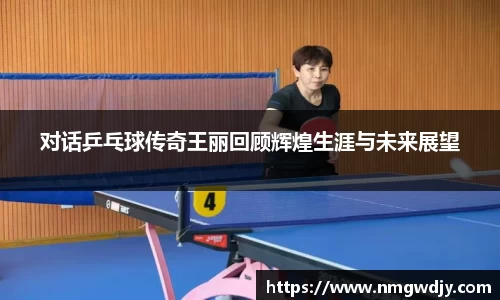 对话乒乓球传奇王丽回顾辉煌生涯与未来展望